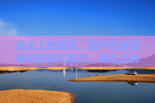 指尖上的国风,国产在线观看的崛起与魅力,指尖上的国风,国产在线观看的崛起与魅力 指尖上的国风,国产在线观看的崛起与魅力,指尖上的国风,国产在线观看的崛起与魅力