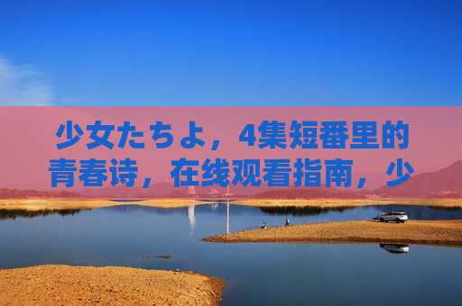 少女たちよ,4集短番里的青春诗,在线观看指南,少女たちよ,4集短番青春诗在线观看指南 少女たちよ,4集短番里的青春诗,在线观看指南,少女たちよ,4集短番青春诗在线观看指南