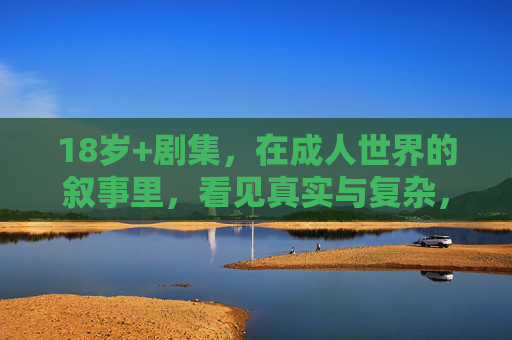 18岁+剧集，在成人世界的叙事里，看见真实与复杂，18岁+剧集，在成人叙事里看见真实与复杂