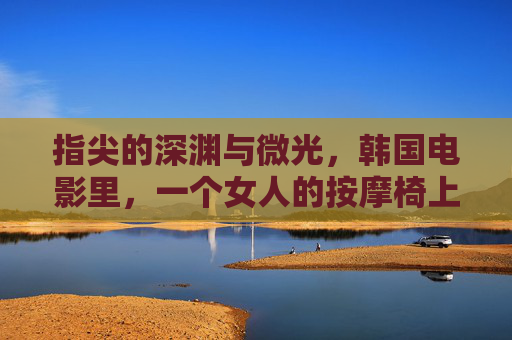 指尖的深渊与微光,韩国电影里,一个女人的按摩椅上的众生相,指尖的深渊与微光,韩影按摩椅众生相 指尖的深渊与微光,韩国电影里,一个女人的按摩椅上的众生相,指尖的深渊与微光,韩影按摩椅众生相