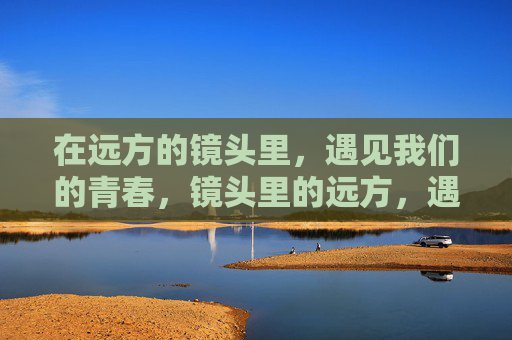 在远方的镜头里，遇见我们的青春，镜头里的远方，遇见青春