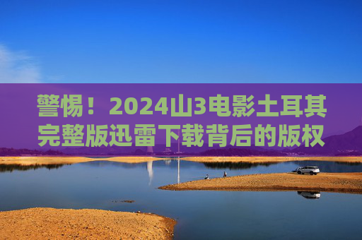 警惕!2024山3电影土耳其完整版迅雷下载背后的版权陷阱与安全风险,警惕!2024山3电影土耳其版迅雷下载的版权陷阱与安全风险 警惕!2024山3电影土耳其完整版迅雷下载背后的版权陷阱与安全风险,警惕!2024山3电影土耳其版迅雷下载的版权陷阱与安全风险