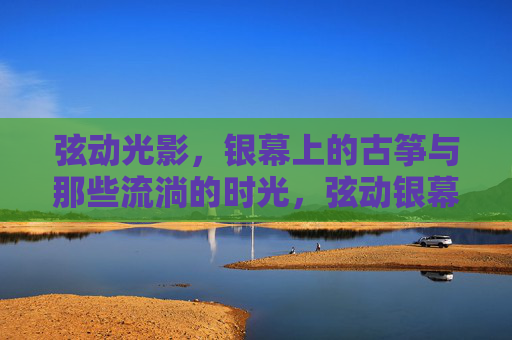 弦动光影，银幕上的古筝与那些流淌的时光，弦动银幕，时光流韵