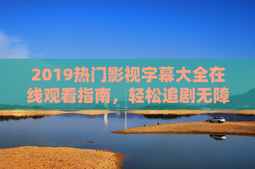 2019热门影视字幕大全在线观看指南,轻松追剧无障碍,2019热门影视字幕大全指南,轻松追剧无障碍 2019热门影视字幕大全在线观看指南,轻松追剧无障碍,2019热门影视字幕大全指南,轻松追剧无障碍