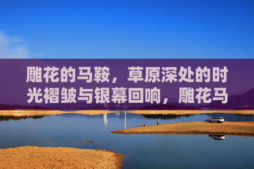 雕花的马鞍,草原深处的时光褶皱与银幕回响,雕花马鞍,草原时光褶皱与银幕回响 雕花的马鞍,草原深处的时光褶皱与银幕回响,雕花马鞍,草原时光褶皱与银幕回响