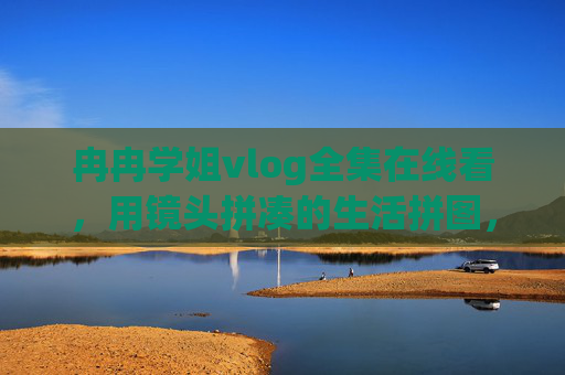 冉冉学姐vlog全集在线看,用镜头拼凑的生活拼图,藏着每个普通人的光,冉冉学姐vlog,镜头里的生活拼图,藏着普通人的光 冉冉学姐vlog全集在线看,用镜头拼凑的生活拼图,藏着每个普通人的光,冉冉学姐vlog,镜头里的生活拼图,藏着普通人的光