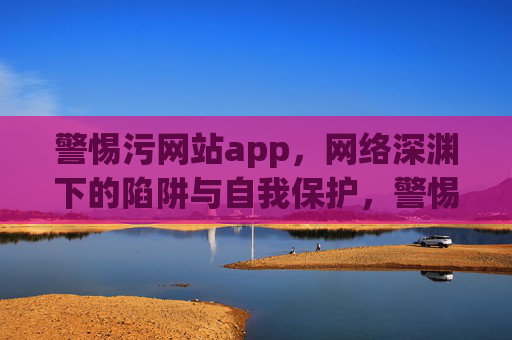 警惕污网站app,网络深渊下的陷阱与自我保护,警惕污网站app,网络深渊陷阱与自我保护 警惕污网站app,网络深渊下的陷阱与自我保护,警惕污网站app,网络深渊陷阱与自我保护