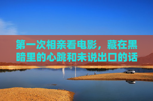 第一次相亲看电影,藏在黑暗里的心跳和未说出口的话,暗夜相亲电影,心跳与未出口的话 第一次相亲看电影,藏在黑暗里的心跳和未说出口的话,暗夜相亲电影,心跳与未出口的话