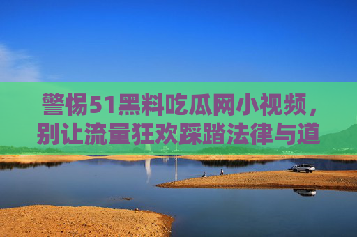 警惕51黑料吃瓜网小视频,别让流量狂欢踩踏法律与道德底线,警惕51黑料吃瓜网小视频,流量狂欢莫踩法律道德底线 警惕51黑料吃瓜网小视频,别让流量狂欢踩踏法律与道德底线,警惕51黑料吃瓜网小视频,流量狂欢莫踩法律道德底线