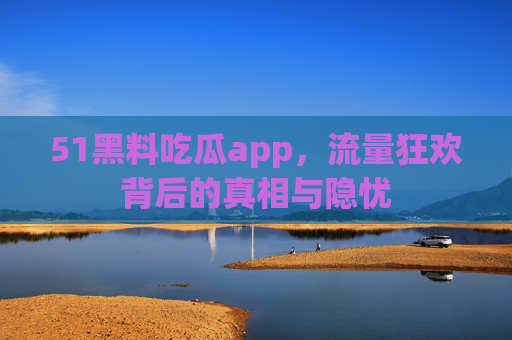 51黑料吃瓜app，流量狂欢背后的真相与隐忧