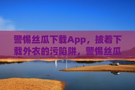 警惕丝瓜下载App,披着下载外衣的污陷阱,警惕丝瓜下载App,披着下载外衣的污陷阱 警惕丝瓜下载App,披着下载外衣的污陷阱,警惕丝瓜下载App,披着下载外衣的污陷阱