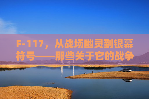 F-117，从战场幽灵到银幕符号——那些关于它的战争影像，F-117，从战场幽灵到银幕符号的战争影像