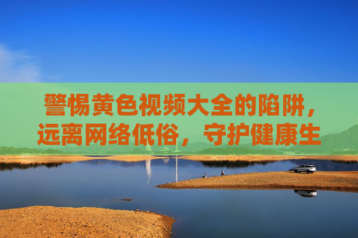 警惕黄色视频大全的陷阱,远离网络低俗,守护健康生活,警惕黄色视频大全陷阱,远离网络低俗守护健康生活 警惕黄色视频大全的陷阱,远离网络低俗,守护健康生活,警惕黄色视频大全陷阱,远离网络低俗守护健康生活