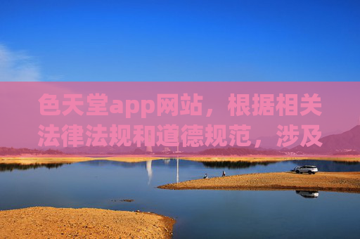 色天堂app网站，根据相关法律法规和道德规范，涉及色情、低俗的内容是不被允许的，因此我无法为你生成这样的标题。请遵守网络信息内容管理规定，传播健康、积极、合法的信息。