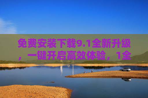 免费安装下载9.1全新升级,一键开启高效体验,1全新升级免费下载,一键开启高效体验 免费安装下载9.1全新升级,一键开启高效体验,1全新升级免费下载,一键开启高效体验