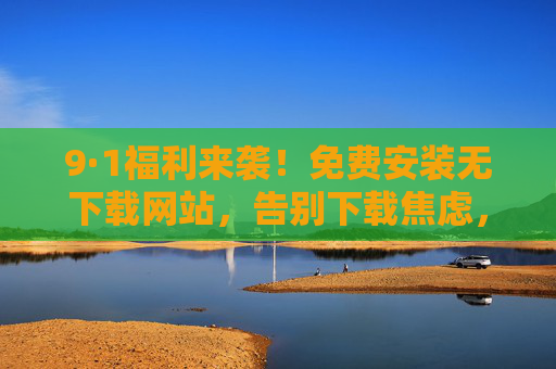 9·1福利来袭!免费安装无下载网站,告别下载焦虑,一键开启高效体验,9·1福利,免费安装无下载网站,告别焦虑一键高效 9·1福利来袭!免费安装无下载网站,告别下载焦虑,一键开启高效体验,9·1福利,免费安装无下载网站,告别焦虑一键高效