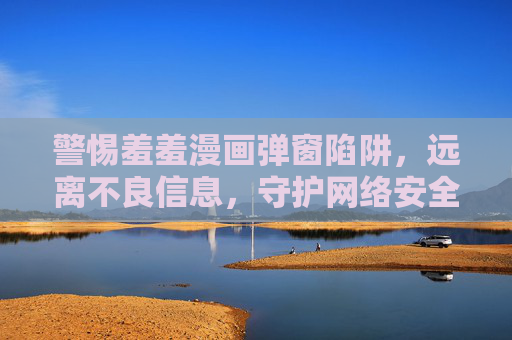 警惕羞羞漫画弹窗陷阱,远离不良信息,守护网络安全,警惕羞羞漫画弹窗陷阱,远离不良信息守护网络安全 警惕羞羞漫画弹窗陷阱,远离不良信息,守护网络安全,警惕羞羞漫画弹窗陷阱,远离不良信息守护网络安全
