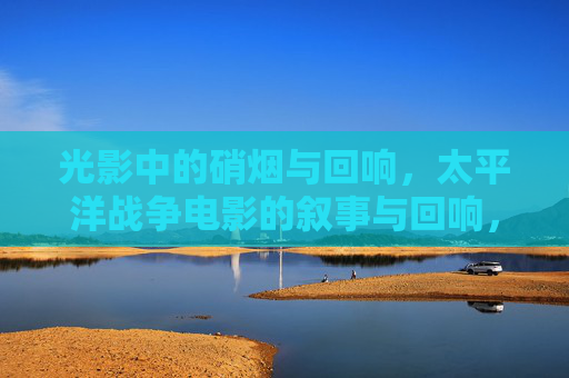 光影中的硝烟与回响，太平洋战争电影的叙事与回响，光影硝烟，太平洋战争电影的叙事回响