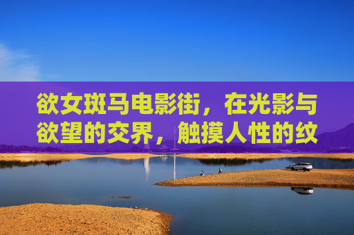 欲女斑马电影街,在光影与欲望的交界,触摸人性的纹理,光影欲界,欲女斑马电影街的人性纹理 欲女斑马电影街,在光影与欲望的交界,触摸人性的纹理,光影欲界,欲女斑马电影街的人性纹理
