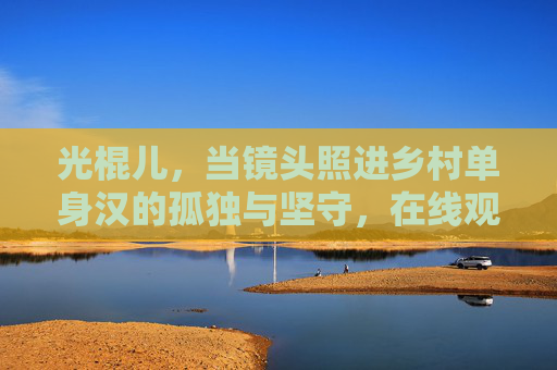 光棍儿，当镜头照进乡村单身汉的孤独与坚守，在线观看读懂中国乡土人情，镜头照进光棍儿，乡村单身汉的孤独坚守与中国乡土人情