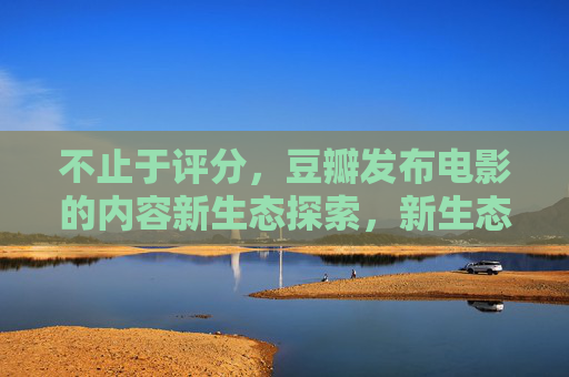 不止于评分,豆瓣发布电影的内容新生态探索,新生态探索,不止于评分 不止于评分,豆瓣发布电影的内容新生态探索,新生态探索,不止于评分