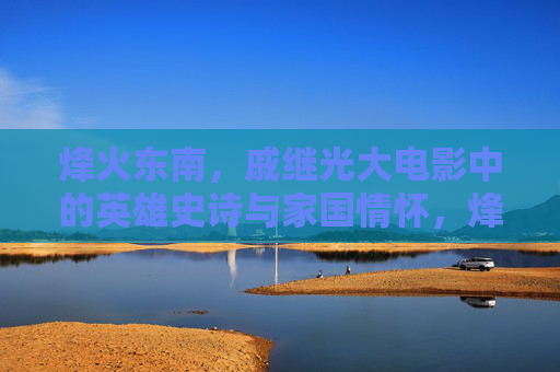 烽火东南,戚继光大电影中的英雄史诗与家国情怀,烽火东南,戚继光大电影的英雄史诗与家国情怀 烽火东南,戚继光大电影中的英雄史诗与家国情怀,烽火东南,戚继光大电影的英雄史诗与家国情怀