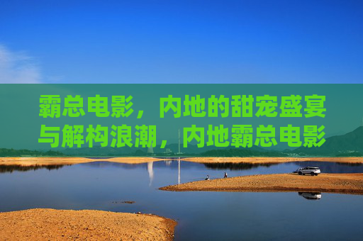 霸总电影,内地的甜宠盛宴与解构浪潮,内地霸总电影,甜宠盛宴与解构浪潮 霸总电影,内地的甜宠盛宴与解构浪潮,内地霸总电影,甜宠盛宴与解构浪潮
