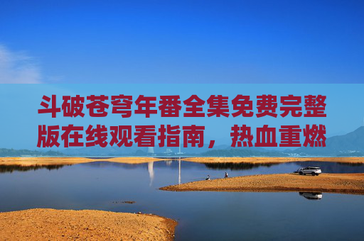 斗破苍穹年番全集免费完整版在线观看指南,热血重燃,再踏征程!斗破苍穹年番免费完整版观看指南,热血重燃再踏征程 斗破苍穹年番全集免费完整版在线观看指南,热血重燃,再踏征程!斗破苍穹年番免费完整版观看指南,热血重燃再踏征程