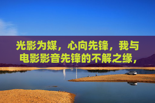 光影为媒,心向先锋,我与电影影音先锋的不解之缘,光影先锋,我与电影影音先锋的不解之缘 光影为媒,心向先锋,我与电影影音先锋的不解之缘,光影先锋,我与电影影音先锋的不解之缘