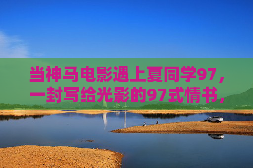 当神马电影遇上夏同学97,一封写给光影的97式情书,神马电影遇上夏同学97,写给光影的97式情书 当神马电影遇上夏同学97,一封写给光影的97式情书,神马电影遇上夏同学97,写给光影的97式情书
