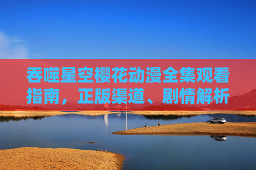 吞噬星空樱花动漫全集观看指南,正版渠道、剧情解析与沉浸式体验 吞噬星空樱花动漫全集观看指南,正版渠道、剧情解析与沉浸式体验