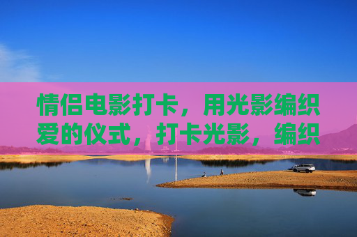 情侣电影打卡,用光影编织爱的仪式,打卡光影,编织爱的仪式 情侣电影打卡,用光影编织爱的仪式,打卡光影,编织爱的仪式