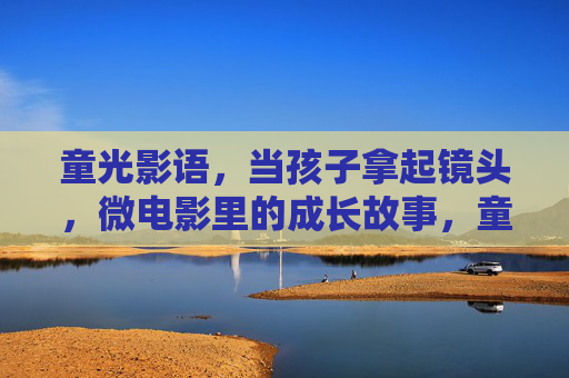 童光影语,当孩子拿起镜头,微电影里的成长故事,童光影语,微电影里的成长故事 童光影语,当孩子拿起镜头,微电影里的成长故事,童光影语,微电影里的成长故事