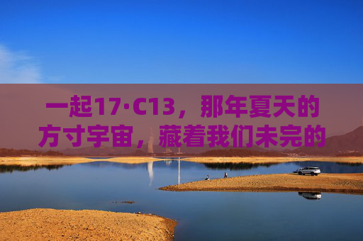 一起17·C13，那年夏天的方寸宇宙，藏着我们未完的青春，17·C13，那年夏天的方寸宇宙，未完的青春