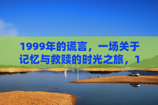 1999年的谎言,一场关于记忆与救赎的时光之旅,1999年的谎言,记忆与救赎的时光之旅 1999年的谎言,一场关于记忆与救赎的时光之旅,1999年的谎言,记忆与救赎的时光之旅