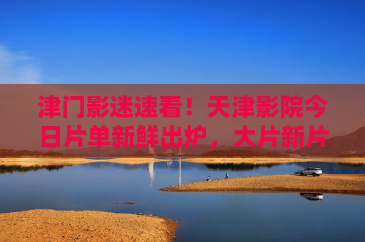 津门影迷速看!天津影院今日片单新鲜出炉,大片新片齐上映,津门影迷速看!天津影院今日片单,大片新片齐上映 津门影迷速看!天津影院今日片单新鲜出炉,大片新片齐上映,津门影迷速看!天津影院今日片单,大片新片齐上映