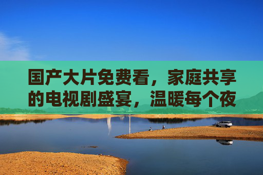 国产大片免费看,家庭共享的电视剧盛宴,温暖每个夜晚,家庭共享温暖夜,免费畅看国产大片 国产大片免费看,家庭共享的电视剧盛宴,温暖每个夜晚,家庭共享温暖夜,免费畅看国产大片