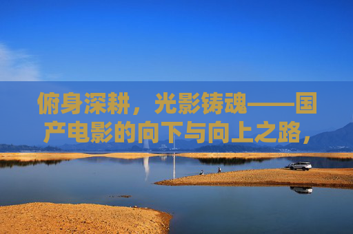 俯身深耕,光影铸魂——国产电影的向下与向上之路,俯身深耕,光影铸魂——国产电影的上下之路 俯身深耕,光影铸魂——国产电影的向下与向上之路,俯身深耕,光影铸魂——国产电影的上下之路
