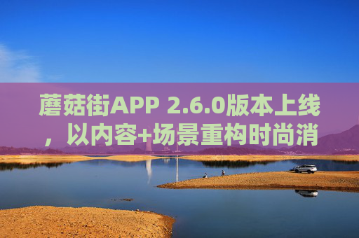 蘑菇街APP 2.6.0版本上线，以内容+场景重构时尚消费新体验，蘑菇街APP 2.6.0，内容+场景重构时尚消费新体验