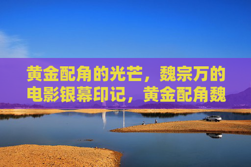 黄金配角的光芒,魏宗万的电影银幕印记,黄金配角魏宗万的银幕光芒印记 黄金配角的光芒,魏宗万的电影银幕印记,黄金配角魏宗万的银幕光芒印记