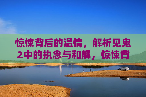 惊悚背后的温情，解析见鬼2中的执念与和解，惊悚背后的温情，见鬼2执念与和解