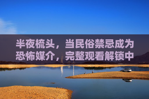 半夜梳头,当民俗禁忌成为恐怖媒介,完整观看解锁中式惊魂的深层恐惧,半夜梳头,民俗禁忌的中式惊魂 半夜梳头,当民俗禁忌成为恐怖媒介,完整观看解锁中式惊魂的深层恐惧,半夜梳头,民俗禁忌的中式惊魂