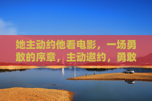 她主动约他看电影,一场勇敢的序章,主动邀约,勇敢的序章 她主动约他看电影,一场勇敢的序章,主动邀约,勇敢的序章