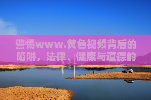 警惕www.黄色视频背后的陷阱,法律、健康与道德的三重警示,警惕黄色视频陷阱,法律、健康与道德的三重警示 警惕www.黄色视频背后的陷阱,法律、健康与道德的三重警示,警惕黄色视频陷阱,法律、健康与道德的三重警示