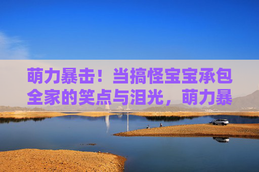 萌力暴击！当搞怪宝宝承包全家的笑点与泪光，萌力暴击！搞怪宝宝的笑泪承包全家