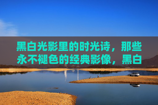 黑白光影里的时光诗，那些永不褪色的经典影像，黑白光影的时光诗，永不褪色的经典