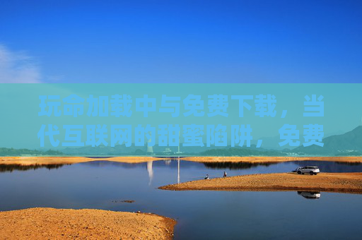 玩命加载中与免费下载，当代互联网的甜蜜陷阱，免费下载与玩命加载，互联网的甜蜜陷阱