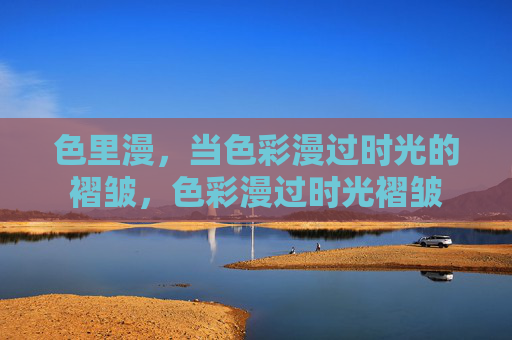 色里漫，当色彩漫过时光的褶皱，色彩漫过时光褶皱