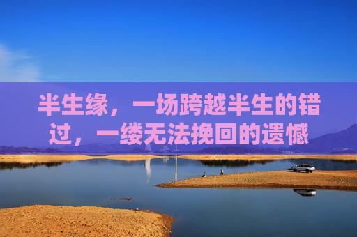 半生缘,一场跨越半生的错过,一缕无法挽回的遗憾 半生缘,一场跨越半生的错过,一缕无法挽回的遗憾
