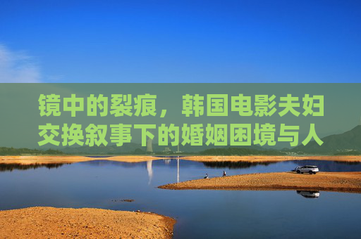 镜中的裂痕,韩国电影夫妇交换叙事下的婚姻困境与人性拷问,镜中裂痕,韩国电影夫妇交换叙事下的婚姻困境与人性拷问 镜中的裂痕,韩国电影夫妇交换叙事下的婚姻困境与人性拷问,镜中裂痕,韩国电影夫妇交换叙事下的婚姻困境与人性拷问